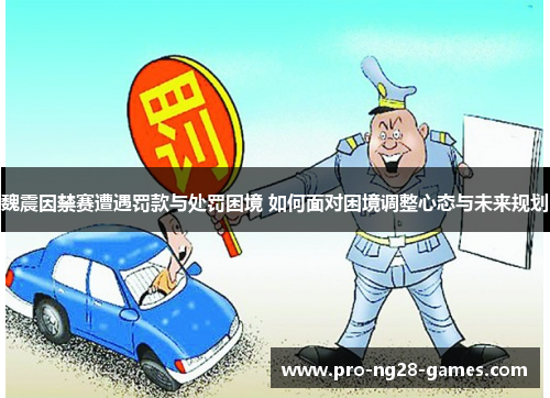 魏震因禁赛遭遇罚款与处罚困境 如何面对困境调整心态与未来规划 魏震因禁赛遭遇罚款与处罚困境 如何面对困境调整心态与未来规划