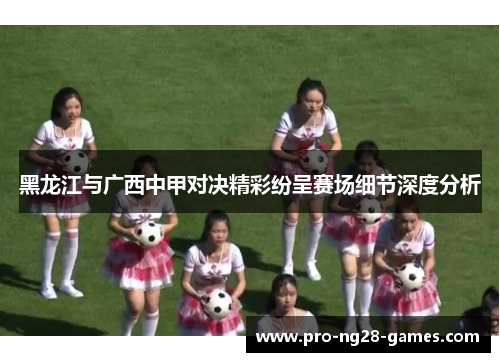 黑龙江与广西中甲对决精彩纷呈赛场细节深度分析 黑龙江与广西中甲对决精彩纷呈赛场细节深度分析