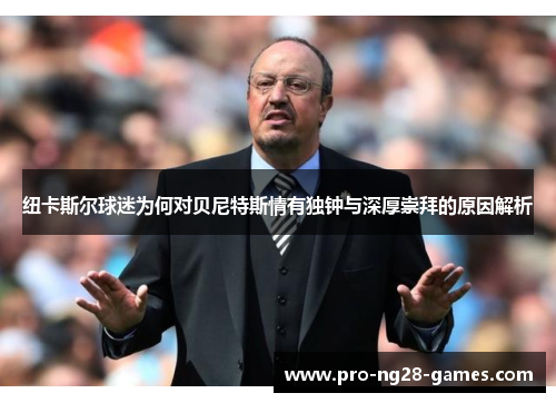 纽卡斯尔球迷为何对贝尼特斯情有独钟与深厚崇拜的原因解析 纽卡斯尔球迷为何对贝尼特斯情有独钟与深厚崇拜的原因解析