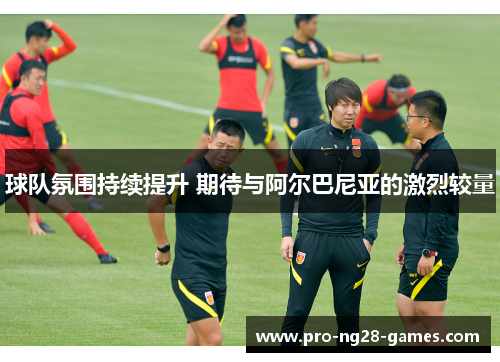 球队氛围持续提升 期待与阿尔巴尼亚的激烈较量 球队氛围持续提升 期待与阿尔巴尼亚的激烈较量