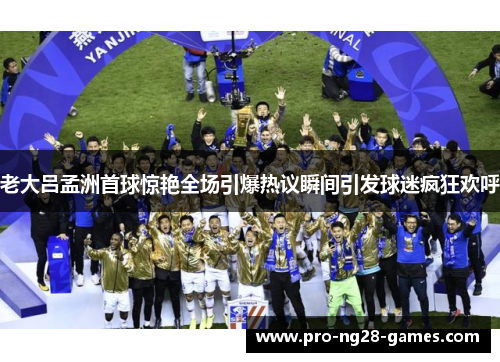 老大吕孟洲首球惊艳全场引爆热议瞬间引发球迷疯狂欢呼 老大吕孟洲首球惊艳全场引爆热议瞬间引发球迷疯狂欢呼