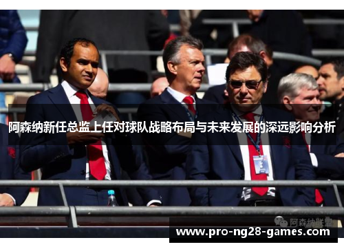 阿森纳新任总监上任对球队战略布局与未来发展的深远影响分析