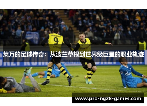 莱万的足球传奇:从波兰草根到世界级巨星的职业轨迹 莱万的足球传奇:从波兰草根到世界级巨星的职业轨迹