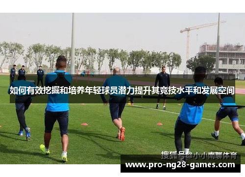 如何有效挖掘和培养年轻球员潜力提升其竞技水平和发展空间 如何有效挖掘和培养年轻球员潜力提升其竞技水平和发展空间