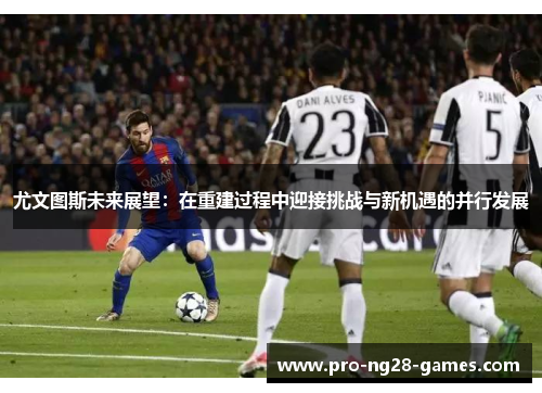尤文图斯未来展望:在重建过程中迎接挑战与新机遇的并行发展 尤文图斯未来展望:在重建过程中迎接挑战与新机遇的并行发展