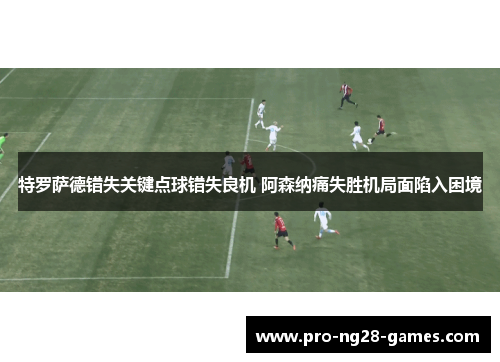 特罗萨德错失关键点球错失良机 阿森纳痛失胜机局面陷入困境 特罗萨德错失关键点球错失良机 阿森纳痛失胜机局面陷入困境