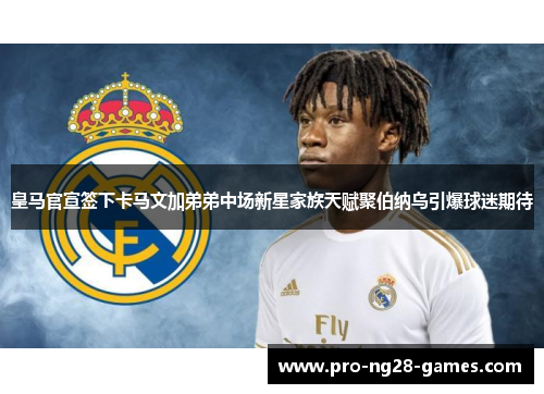 皇马官宣签下卡马文加弟弟中场新星家族天赋聚伯纳乌引爆球迷期待