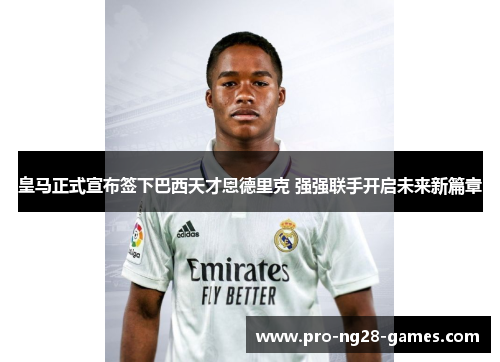 皇马正式宣布签下巴西天才恩德里克 强强联手开启未来新篇章