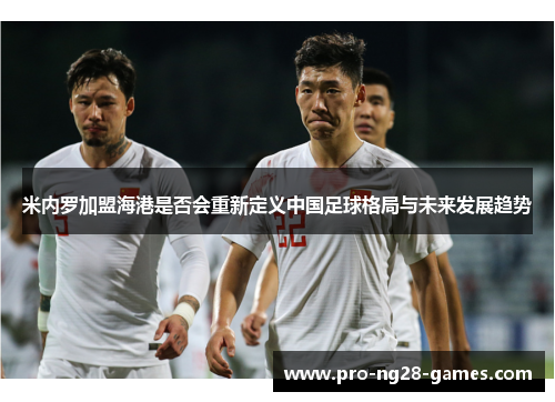米内罗加盟海港是否会重新定义中国足球格局与未来发展趋势
