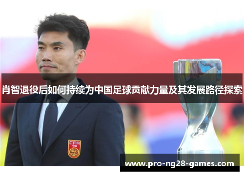 肖智退役后如何持续为中国足球贡献力量及其发展路径探索