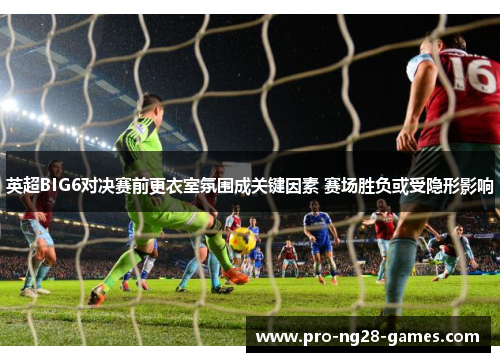 英超BIG6对决赛前更衣室氛围成关键因素 赛场胜负或受隐形影响