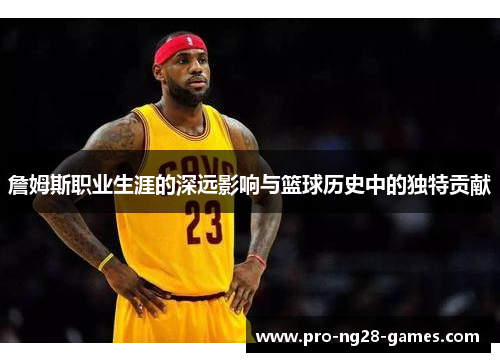 詹姆斯职业生涯的深远影响与篮球历史中的独特贡献