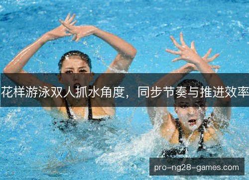 花样游泳双人抓水角度,同步节奏与推进效率 花样游泳双人抓水角度,同步节奏与推进效率