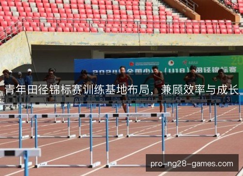 青年田径锦标赛训练基地布局，兼顾效率与成长